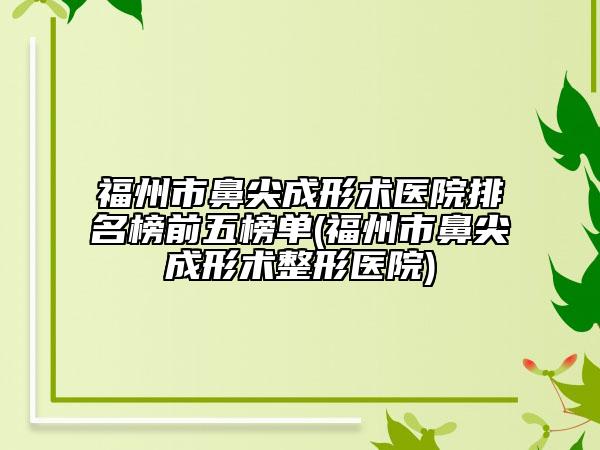 福州市鼻尖成形术医院排名榜前五榜单(福州市鼻尖成形术整形医院)