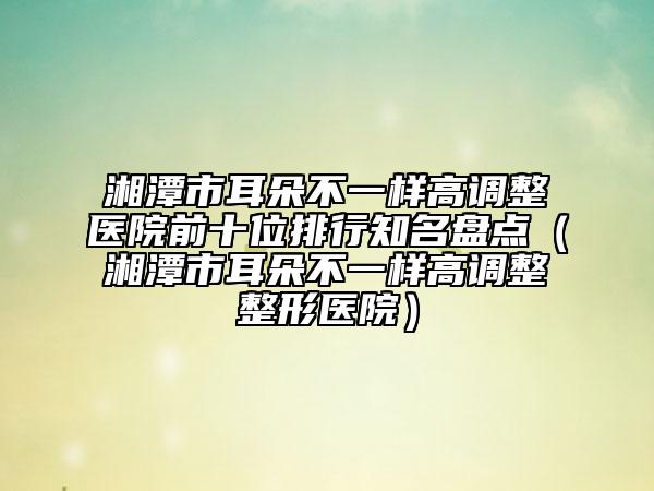 湘潭市耳朵不一样高调整医院前十位排行知名盘点（湘潭市耳朵不一样高调整整形医院）