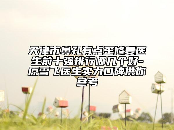 天津市鼻孔有点歪修复医生前十强排行哪几个好-原雪飞医生实力口碑供你参考