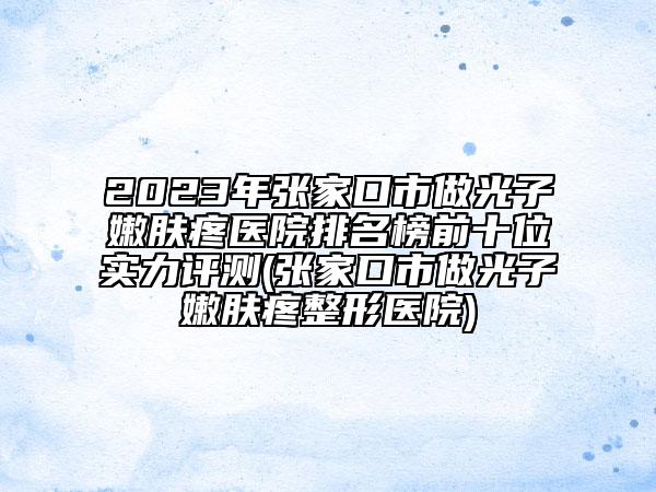 2023年张家口市做光子嫩肤疼医院排名榜前十位实力评测(张家口市做光子嫩肤疼整形医院)