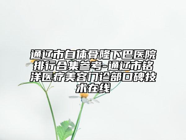 通辽市自体骨隆下巴医院排行合集参考-通辽市铭洋医疗美容门诊部口碑技术在线