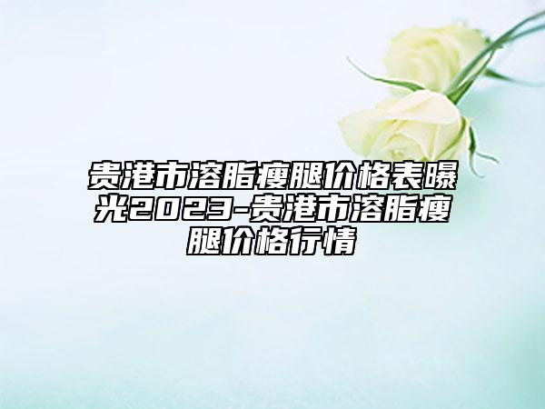 贵港市溶脂瘦腿价格表曝光2023-贵港市溶脂瘦腿价格行情