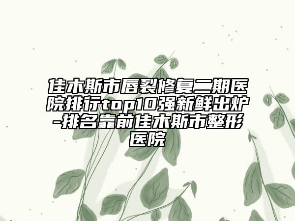 佳木斯市唇裂修复二期医院排行top10强新鲜出炉-排名靠前佳木斯市整形医院