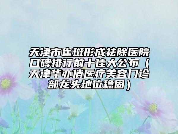 天津市雀斑形成祛除医院口碑排行前十佳大公布（天津华亦俏医疗美容门诊部龙头地位稳固）