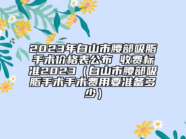 2023年白山市腰部吸脂手术价格表公布 收费标准2023（白山市腰部吸脂手术手术费用要准备多少）