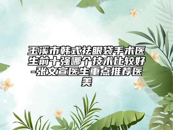 玉溪市韩式祛眼袋手术医生前十强哪个技术比较好-张文宣医生重点推荐医美