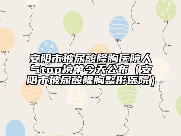 安阳市玻尿酸隆胸医院人气top榜单今天公布（安阳市玻尿酸隆胸整形医院）