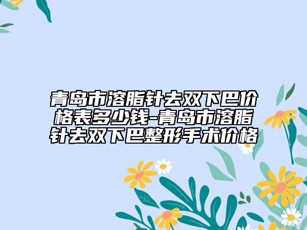 青岛市溶脂针去双下巴价格表多少钱-青岛市溶脂针去双下巴整形手术价格