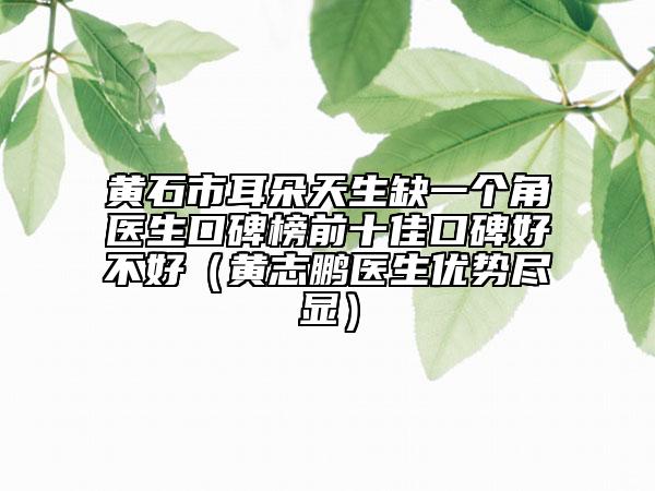 黄石市耳朵天生缺一个角医生口碑榜前十佳口碑好不好（黄志鹏医生优势尽显）