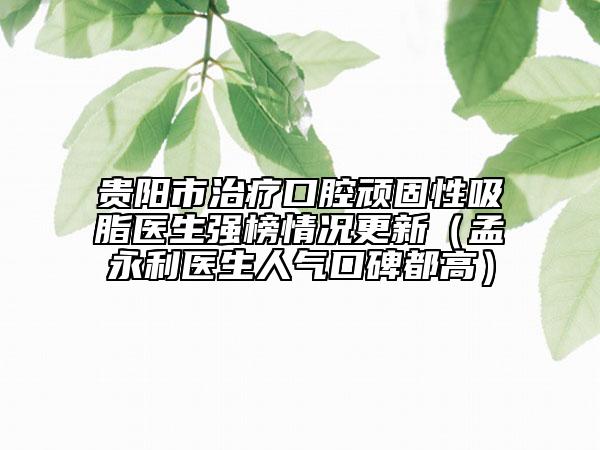 贵阳市治疗口腔顽固性吸脂医生强榜情况更新（孟永利医生人气口碑都高）