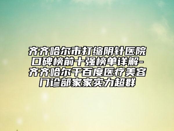 齐齐哈尔市打缩阴针医院口碑榜前十强榜单详解-齐齐哈尔千百度医疗美容门诊部家家实力超群