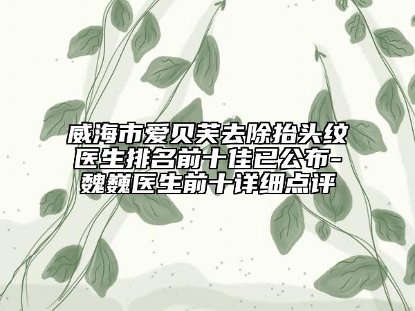 威海市爱贝芙去除抬头纹医生排名前十佳已公布-魏巍医生前十详细点评