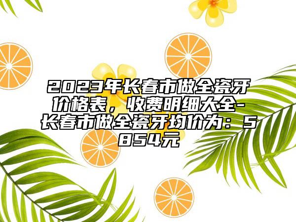 2023年长春市做全瓷牙价格表，收费明细大全-长春市做全瓷牙均价为：5854元