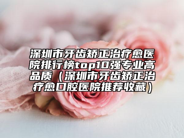 深圳市牙齿矫正治疗愈医院排行榜top10强专业高品质（深圳市牙齿矫正治疗愈口腔医院推荐收藏）