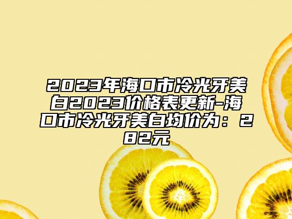 2023年海口市冷光牙美白2023价格表更新-海口市冷光牙美白均价为：282元