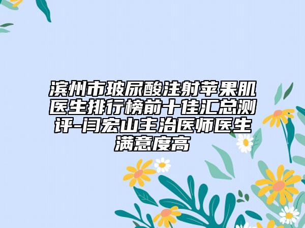 滨州市玻尿酸注射苹果肌医生排行榜前十佳汇总测评-闫宏山主治医师医生满意度高