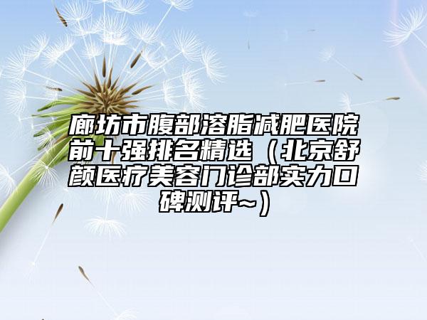 廊坊市腹部溶脂减肥医院前十强排名精选（北京舒颜医疗美容门诊部实力口碑测评~）