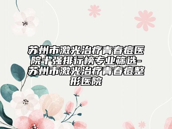 苏州市激光治疗青春痘医院十强排行榜专业筛选-苏州市激光治疗青春痘整形医院