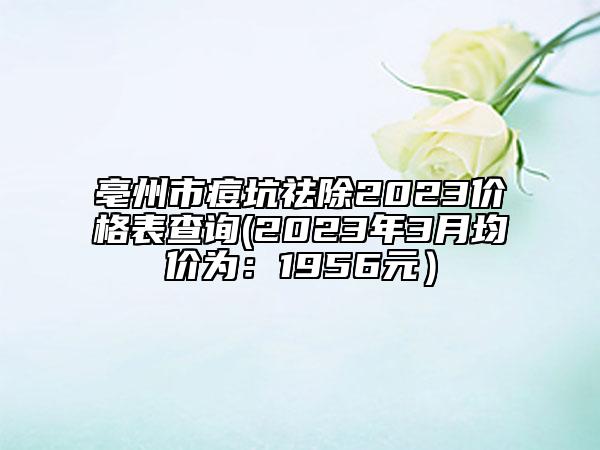 亳州市痘坑祛除2023价格表查询(2023年3月均价为：1956元）