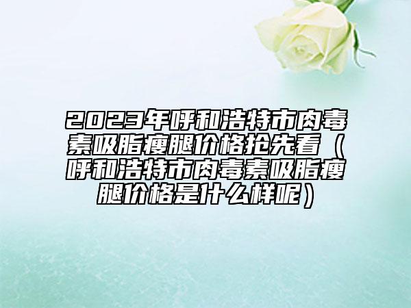 2023年呼和浩特市肉毒素吸脂瘦腿价格抢先看（呼和浩特市肉毒素吸脂瘦腿价格是什么样呢）