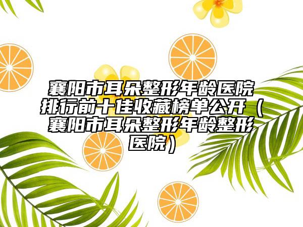 襄阳市耳朵整形年龄医院排行前十佳收藏榜单公开（襄阳市耳朵整形年龄整形医院）