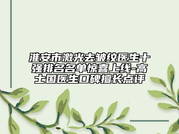 淮安市激光去皱纹医生十强排名名单惊喜上线-高士国医生口碑擅长点评