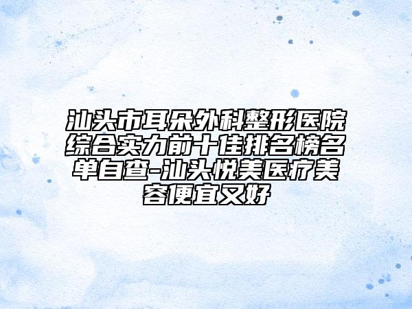 汕头市耳朵外科整形医院综合实力前十佳排名榜名单自查-汕头悦美医疗美容便宜又好