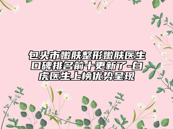 包头市嫩肤整形嫩肤医生口碑排名前十更新了-白虎医生上榜优势呈现