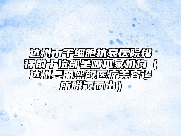 达州市干细胞抗衰医院排行前十位都是哪几家机构（达州复丽熙颜医疗美容诊所脱颖而出）