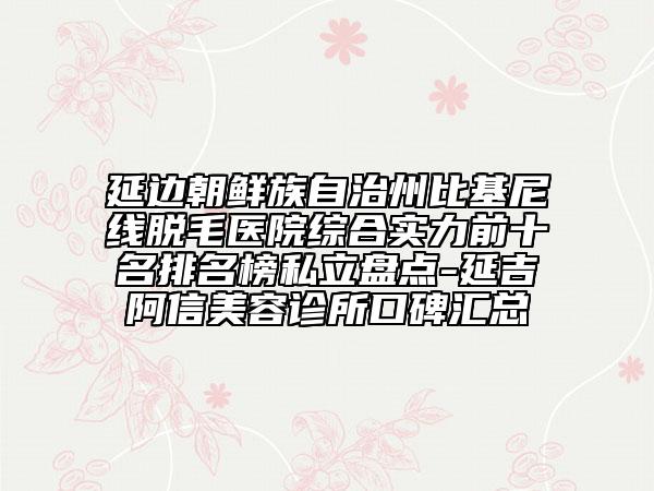 延边朝鲜族自治州比基尼线脱毛医院综合实力前十名排名榜私立盘点-延吉阿信美容诊所口碑汇总