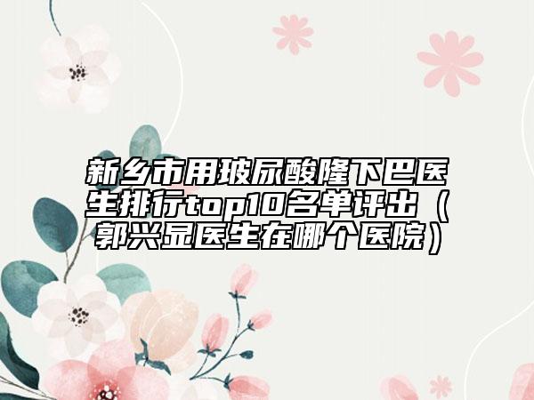 新乡市用玻尿酸隆下巴医生排行top10名单评出（郭兴显医生在哪个医院）