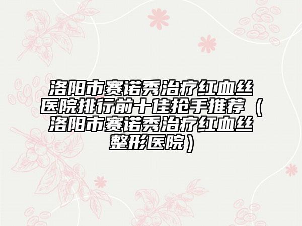 洛阳市赛诺秀治疗红血丝医院排行前十佳抢手推荐（洛阳市赛诺秀治疗红血丝整形医院）