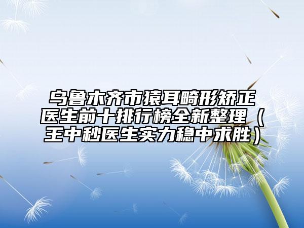 乌鲁木齐市猿耳畸形矫正医生前十排行榜全新整理（王中秒医生实力稳中求胜）