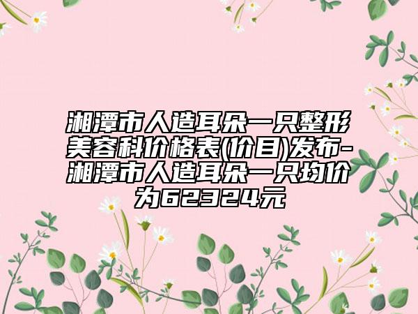 湘潭市人造耳朵一只整形美容科价格表(价目)发布-湘潭市人造耳朵一只均价为62324元