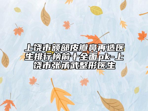 上饶市额部皮瓣鼻再造医生排行榜前十全面pk-上饶市张承武整形医生