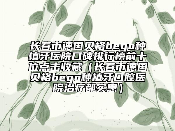 长春市德国贝格bego种植牙医院口碑排行榜前十位点击收藏（长春市德国贝格bego种植牙口腔医院治疗都实惠）