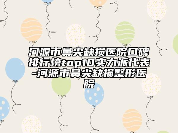 河源市鼻尖缺损医院口碑排行榜top10实力派代表-河源市鼻尖缺损整形医院