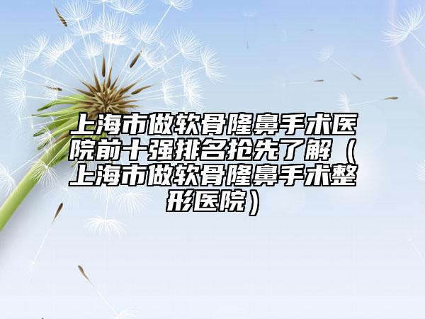 上海市做软骨隆鼻手术医院前十强排名抢先了解（上海市做软骨隆鼻手术整形医院）