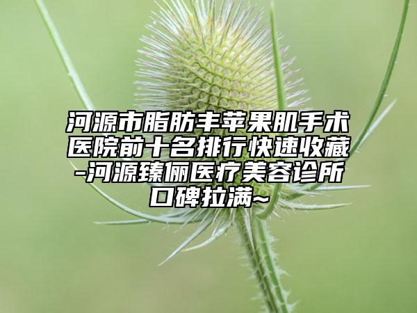 河源市脂肪丰苹果肌手术医院前十名排行快速收藏-河源臻俪医疗美容诊所口碑拉满~