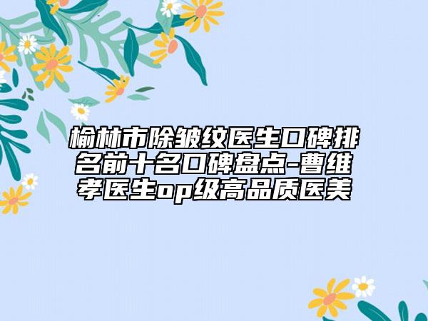 榆林市除皱纹医生口碑排名前十名口碑盘点-曹维孝医生op级高品质医美