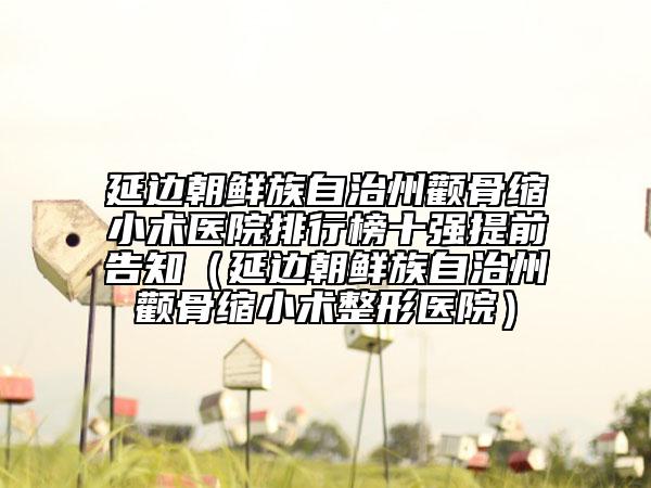 延边朝鲜族自治州颧骨缩小术医院排行榜十强提前告知（延边朝鲜族自治州颧骨缩小术整形医院）