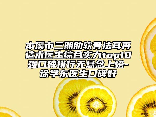 本溪市三期肋软骨法耳再造术医生综合实力top10强口碑排行无悬念上榜-徐学东医生口碑好