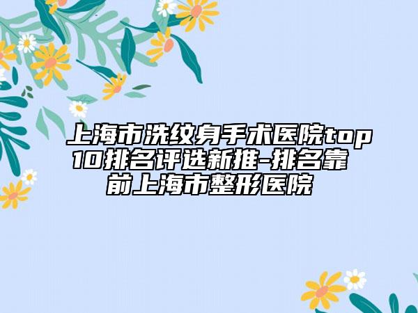 上海市洗纹身手术医院top10排名评选新推-排名靠前上海市整形医院