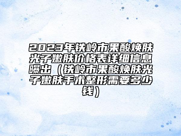 2023年铁岭市果酸焕肤光子嫩肤价格表详细信息曝出（铁岭市果酸焕肤光子嫩肤手术整形需要多少钱）