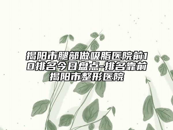 揭阳市腿部做吸脂医院前10排名今日盘点-排名靠前揭阳市整形医院