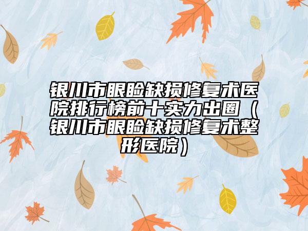 银川市眼睑缺损修复术医院排行榜前十实力出圈（银川市眼睑缺损修复术整形医院）