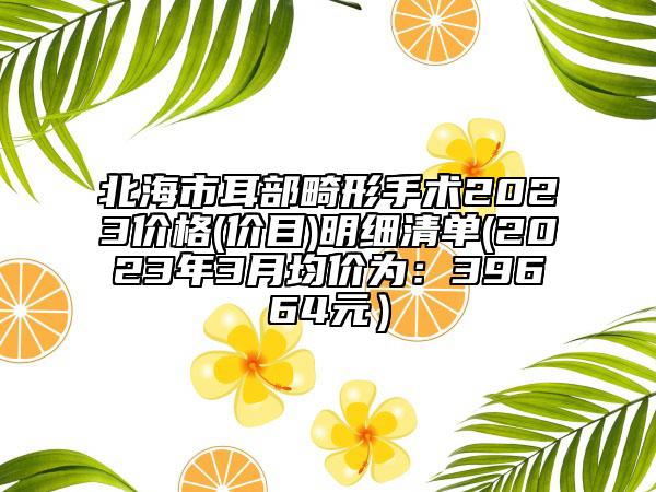 北海市耳部畸形手术2023价格(价目)明细清单(2023年3月均价为：39664元）