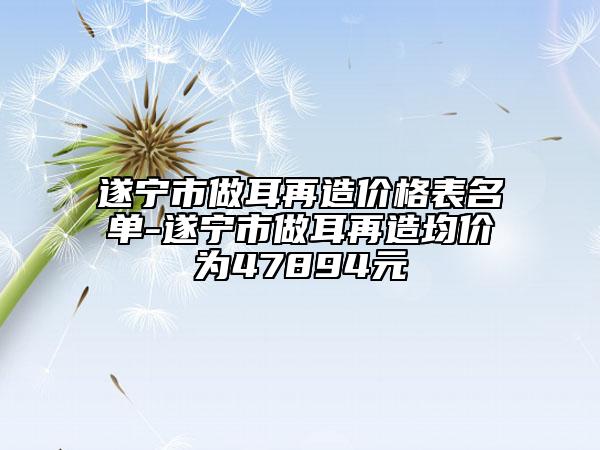 遂宁市做耳再造价格表名单-遂宁市做耳再造均价为47894元