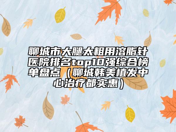 聊城市大腿太粗用溶脂针医院排名top10强综合榜单盘点（聊城韩美植发中心治疗都实惠）