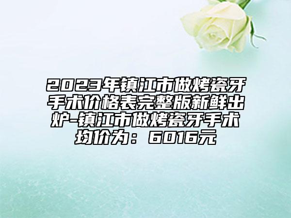 2023年镇江市做烤瓷牙手术价格表完整版新鲜出炉-镇江市做烤瓷牙手术均价为：6016元